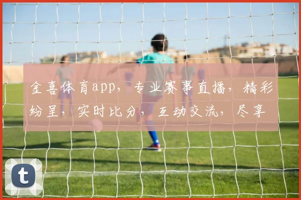 金喜体育app，专业赛事直播，精彩纷呈，实时比分，互动交流，尽享体育盛宴，三重福利等你来