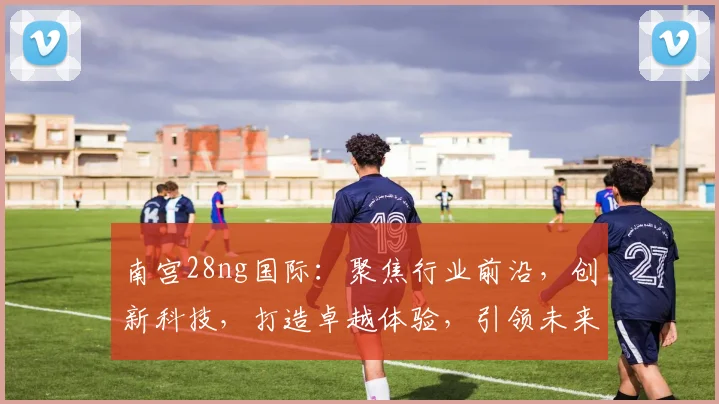南宫28ng国际：聚焦行业前沿，创新科技，打造卓越体验，引领未来潮流